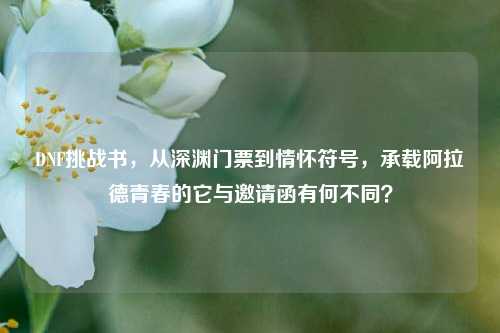DNF挑战书，从深渊门票到情怀符号，承载阿拉德青春的它与邀请函有何不同？