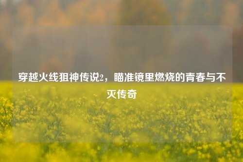 穿越火线狙神传说2，瞄准镜里燃烧的青春与不灭传奇