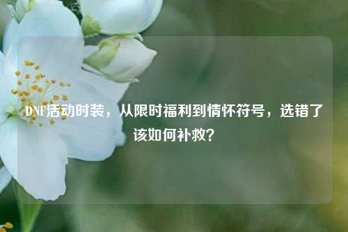 DNF活动时装，从限时福利到情怀符号，选错了该如何补救？