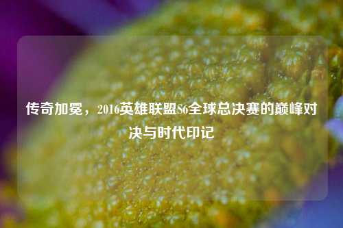 传奇加冕，2016英雄联盟S6全球总决赛的巅峰对决与时代印记