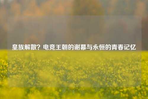 皇族解散?电竞王朝的谢幕与永恒的青春记忆