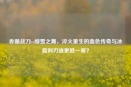 赤凰战刀vs细雪之舞,淬火重生的血色传奇与冰霜利刃谁更胜一筹?