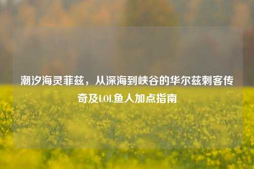 潮汐海灵菲兹,从深海到峡谷的华尔兹刺客传奇及LOL鱼人加点指南