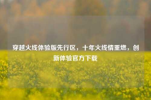 穿越火线体验版先行区，十年火线情重燃，创新体验官方下载
