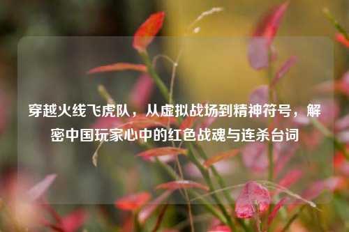穿越火线飞虎队，从虚拟战场到精神符号，解密中国玩家心中的红色战魂与连杀台词