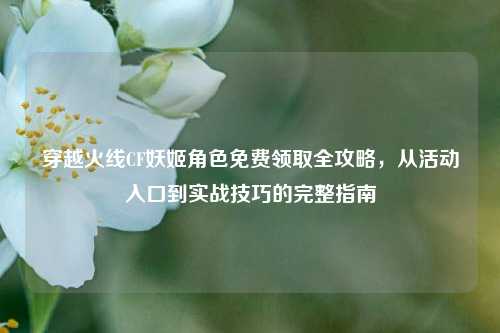 穿越火线CF妖姬角色免费领取全攻略,从活动入口到实战技巧的完整指南