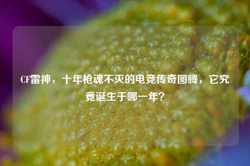 CF雷神，十年枪魂不灭的电竞传奇图腾，它究竟诞生于哪一年？