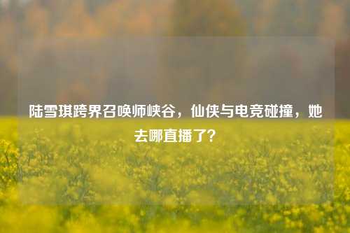 陆雪琪跨界召唤师峡谷，仙侠与电竞碰撞，她去哪直播了？