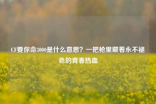 CF要你命3000是什么意思?一把枪里藏着永不褪色的青春热血