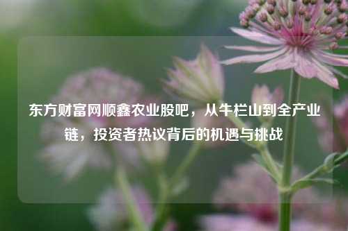 东方财富网顺鑫农业股吧,从牛栏山到全产业链,投资者热议背后的机遇与挑战
