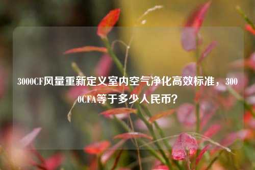 3000CF风量重新定义室内空气净化高效标准,3000CFA等于多少人民币?