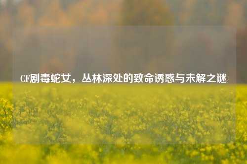 CF剧毒蛇女,丛林深处的致命诱惑与未解之谜