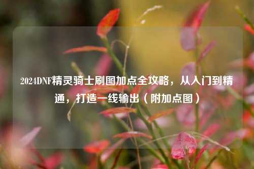 2024DNF精灵骑士刷图加点全攻略,从入门到精通,打造一线输出(附加点图)