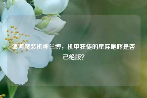 银河魔装机神兰博,机甲狂徒的星际咆哮是否已绝版?