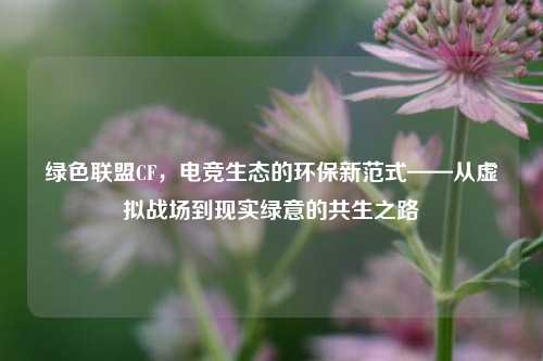 绿色联盟CF,电竞生态的环保新范式——从虚拟战场到现实绿意的共生之路