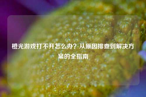 橙光游戏打不开怎么办?从原因排查到解决方案的全指南
