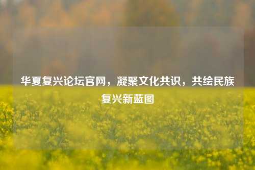 华夏复兴论坛官网，凝聚文化共识，共绘民族复兴新蓝图