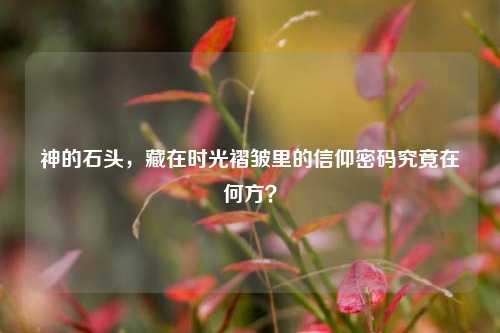 神的石头,藏在时光褶皱里的信仰密码究竟在何方?