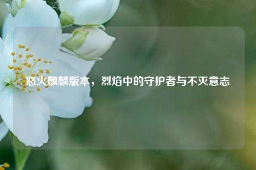 怒火麒麟版本,烈焰中的守护者与不灭意志