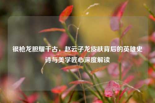 银枪龙胆耀千古,赵云子龙皮肤背后的英雄史诗与美学匠心深度解读