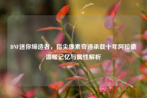 DNF迷你缔造者,指尖像素奇迹承载十年阿拉德温暖记忆与属性解析