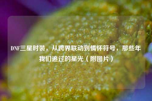 DNF三星时装,从跨界联动到情怀符号,那些年我们追过的星光(附图片)