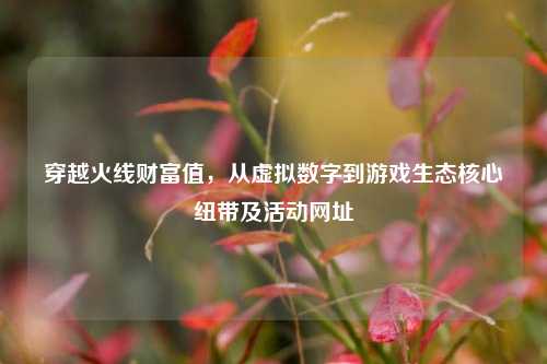 穿越火线财富值，从虚拟数字到游戏生态核心纽带及活动网址