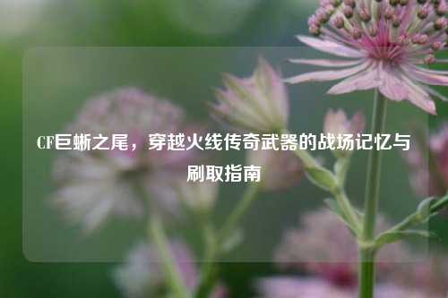 CF巨蜥之尾，穿越火线传奇武器的战场记忆与刷取指南