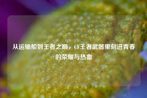 从运输船到王者之巅,CF王者武器里刻进青春的荣耀与热血