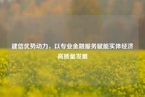 建信优势动力,以专业金融服务赋能实体经济高质量发展