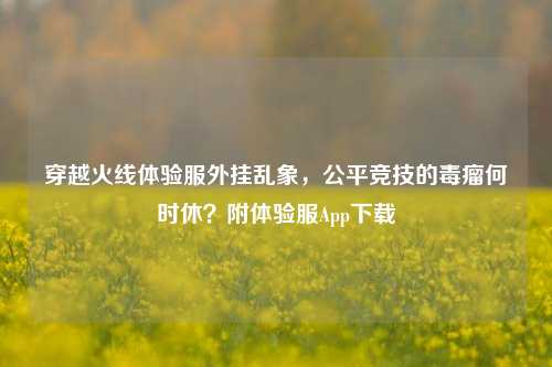 穿越火线体验服外挂乱象，公平竞技的毒瘤何时休？附体验服App下载