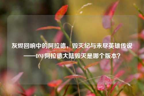 灰烬回响中的阿拉德，毁灭纪与未尽英雄传说——DNF阿拉德大陆毁灭是哪个版本？