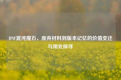 DNF混沌魔石，废弃材料到版本记忆的价值变迁与用处探寻