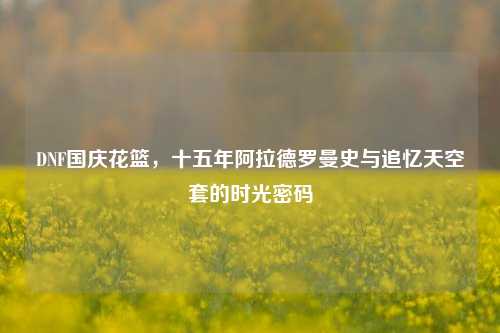 DNF国庆花篮,十五年阿拉德罗曼史与追忆天空套的时光密码