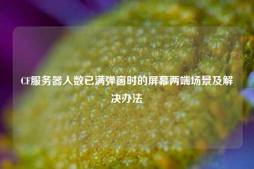 CF服务器人数已满弹窗时的屏幕两端场景及解决办法
