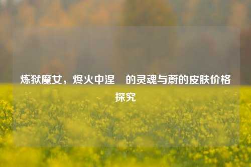 炼狱魔女,烬火中涅槃的灵魂与蔚的皮肤价格探究