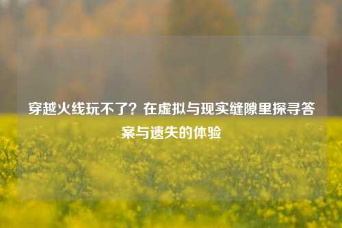 穿越火线玩不了?在虚拟与现实缝隙里探寻答案与遗失的体验