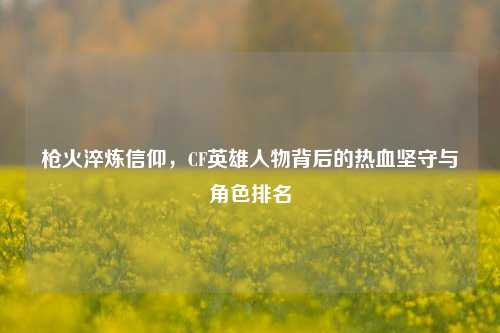 枪火淬炼信仰，CF英雄人物背后的热血坚守与角色排名