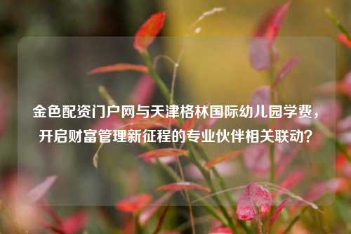 金色配资门户网与天津格林国际幼儿园学费，开启财富管理新征程的专业伙伴相关联动？