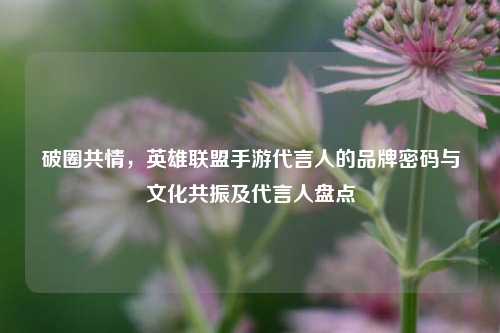 破圈共情,英雄联盟手游代言人的品牌密码与文化共振及代言人盘点