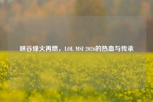 峡谷烽火再燃,LOL MSI 2026的热血与传承