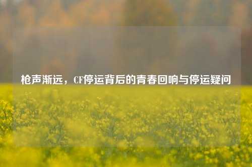枪声渐远,CF停运背后的青春回响与停运疑问