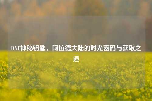 DNF神秘钥匙,阿拉德大陆的时光密码与获取之道