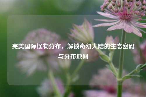 完美国际怪物分布,解锁奇幻大陆的生态密码与分布地图