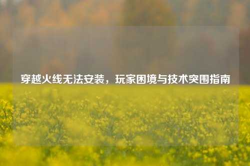 穿越火线无法安装,玩家困境与技术突围指南