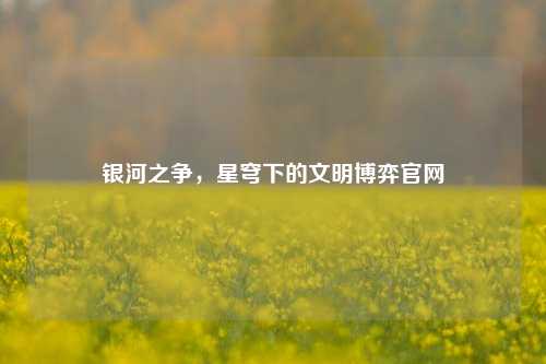银河之争,星穹下的文明博弈官网