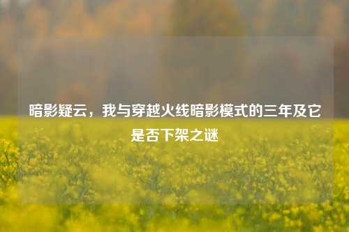 暗影疑云,我与穿越火线暗影模式的三年及它是否下架之谜