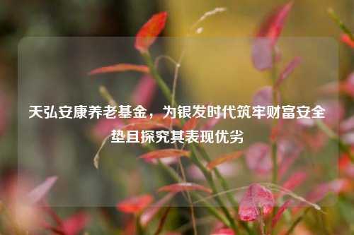 天弘安康养老基金,为银发时代筑牢财富安全垫且探究其表现优劣
