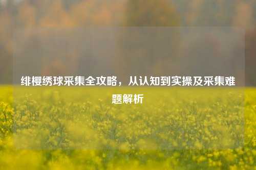 绯樱绣球采集全攻略，从认知到实操及采集难题解析